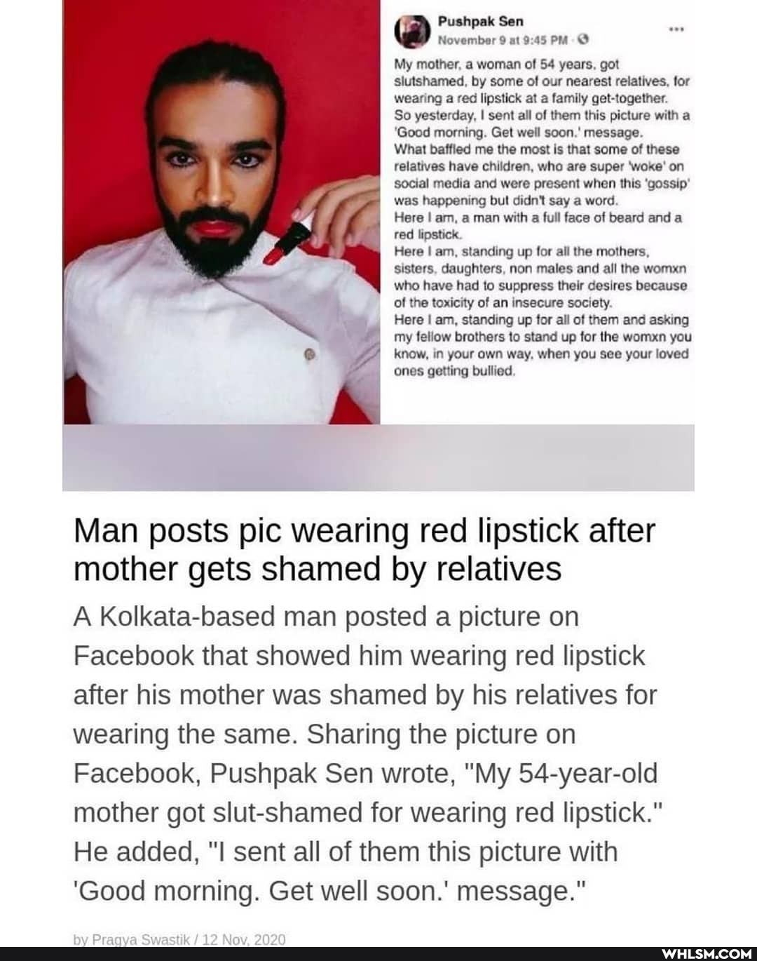 Pushpak Sen
@ November 9 at
My mother, a woman of 54 years, got slutshamed, by some of our nearest relatives, for wearing a red lipstick at a family get-together.
So yesterday, I sent all of them this picture with a
'Good morning. Get well soon.' message.
What baffied me the most is that some of these relatives have children, who are super 'woke' on social media and were present when this 'gossip' was happening but didn't say a word.
Here I am, a man with a full face of beard and a red lipstick.
Here I am, standing up for all the mothers, sisters, daughters, non males and all the womxn who have had to suppress their desires because of the toxicity of an insecure society.
Here am, standing up for all of them and asking
my fellow brothers to stand up for the woman you know, in your own way, when you see your loved
ones getting bullied
Man posts pic wearing red lipstick after mother gets shamed by relatives
A Kolkata-based man posted a picture on
Facebook that showed him wearing red lipstick after his mother was shamed by his relatives for wearing the same. Sharing the picture on
Facebook, Pushpak Sen wrote, "My 54-year-old mother got slut-shamed for wearing red lipstick."
He added, sent all of them this picture with
'Good morning. Get well soon.' message."