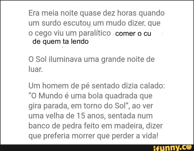 Era meia noite quase dez horas quando
um surdo escutou um mudo dizer, que
o cego viu um paralítico comer o cu
de quem ta lendo
O Sol iluminava uma grande noite de
luar.
Um homem de pé sentado dizia calado:
"O Mundo é uma bola quadrada que
gira parada, em torno do Sol", ao ver
uma velha de 15 anos, sentada num
banco de pedra feito em madeira, dizer
que preferia morrer que perder a vida!