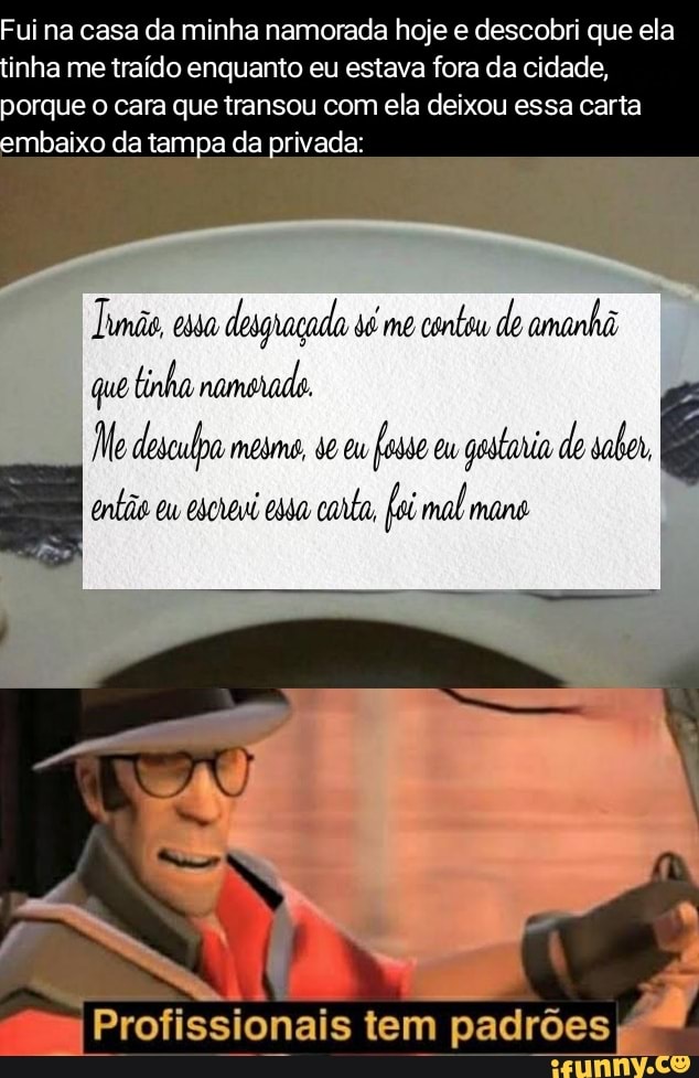 Fui na casa da minha namorada hoje e descobri que ela tinha me traído enquanto eu estava fora da cidade, porque o cara que transou com ela deixou essa carta embaixo da tampa da privada:
mãe desguaçada sé me cente de coninha
que tinha namerade
Me desculpa mesmo, Eu Eu de
padrões