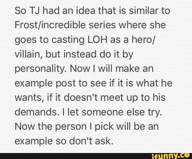 So TJ had an idea that is similar to
Frost/incredible series where she
goes to casting LOH as a hero/
villain, but instead do it by
personality. Now I will make an
example post to see if it is what he
wants, if it doesn't meet up to his
demands. I let someone else try.
Now the person I pick will be an
example so don't ask.