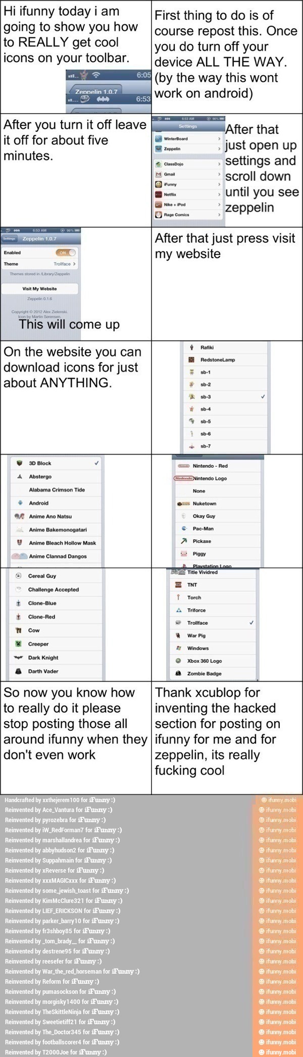 Hi ifunny today i am
going to show you how
to REALLY get cool
icons on your toolbar.
After you turn it off leave
it off for about five
minutes.
¡After that
Sc" just open up
settings and
E dra scroll down
Until you see
a zeppelin
a After that just press visit
First thing to do is of
course repost this. Once
you do turn off your
device ALL THE WAY.
(by the way this wont
work on android)
Seti
ex my website
This will come up
On the website you can
download icons for just
Tr
about ANYTHING. we
I
hbo Y
Vs