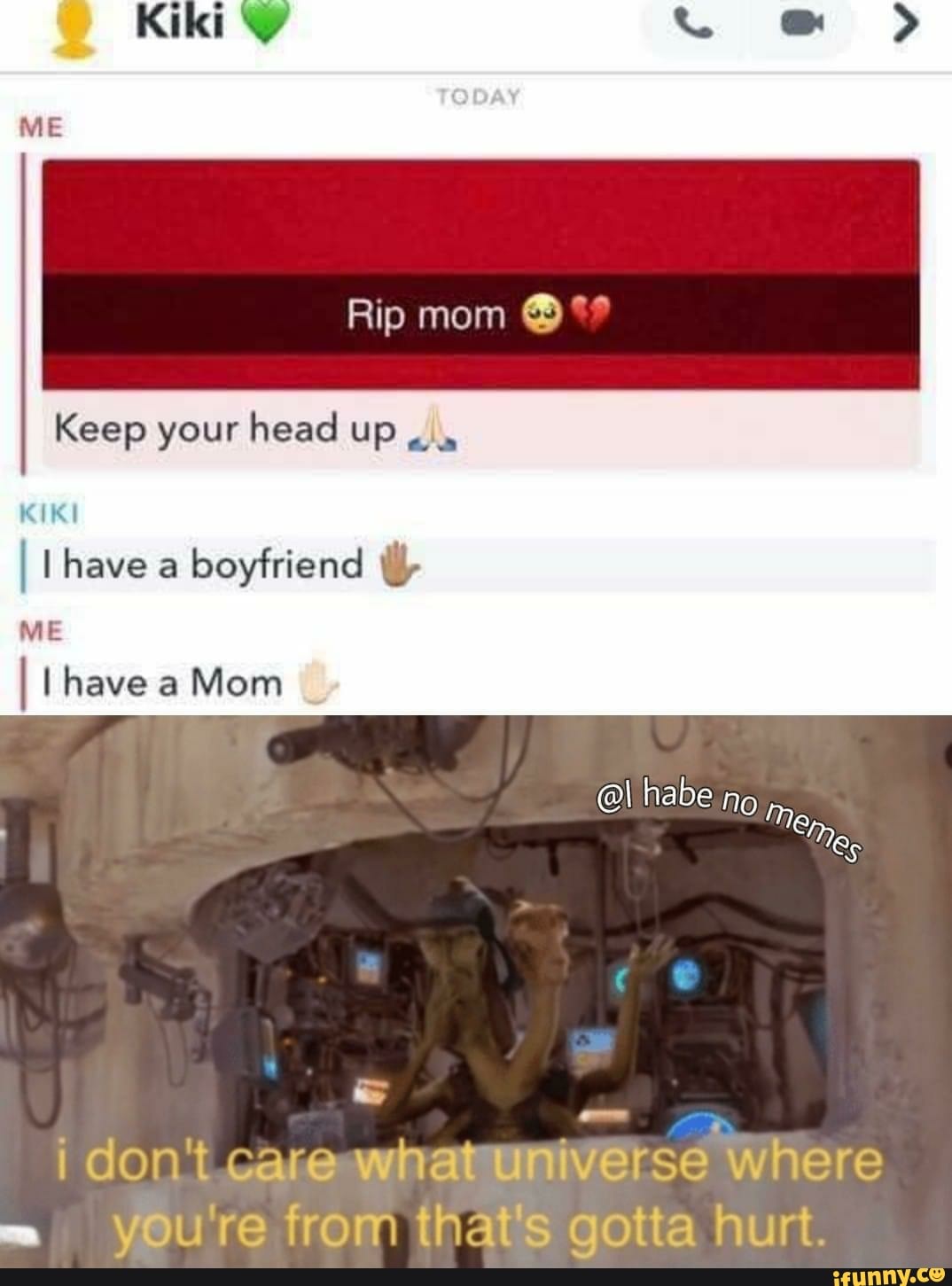 Keep your head up
KIKI
I l have a
boyfriend ill,
I I have a Mom
¡ don't carewhatuniverse Where
you're from that's gotta hurt.