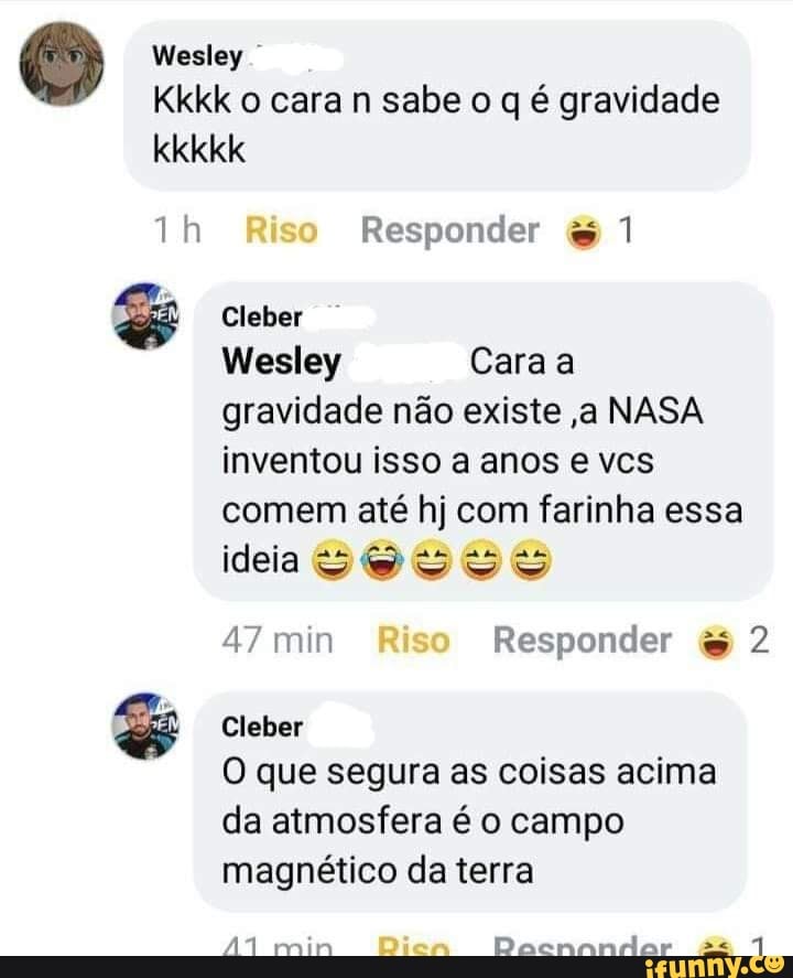 Wesley
Kkkk o cara n sabe o q é gravidade
kkkkk ih Riso Responder 1
Cleber
Wesley Cara a
gravidade não existe ,a NASA
inventou isso a anos e vcs
comem até hj com farinha essa
ideia SOS SS
47 min Riso Responder 2
O que segura as coisas acima
Cleber
da atmosfera é o campo magnético da terra
min Diea Dacnandar +*4