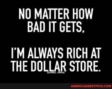 NO MATTER HOW BAD IT GETS,
I'M ALWAYS RICH AT THE DOLLAR STORE.