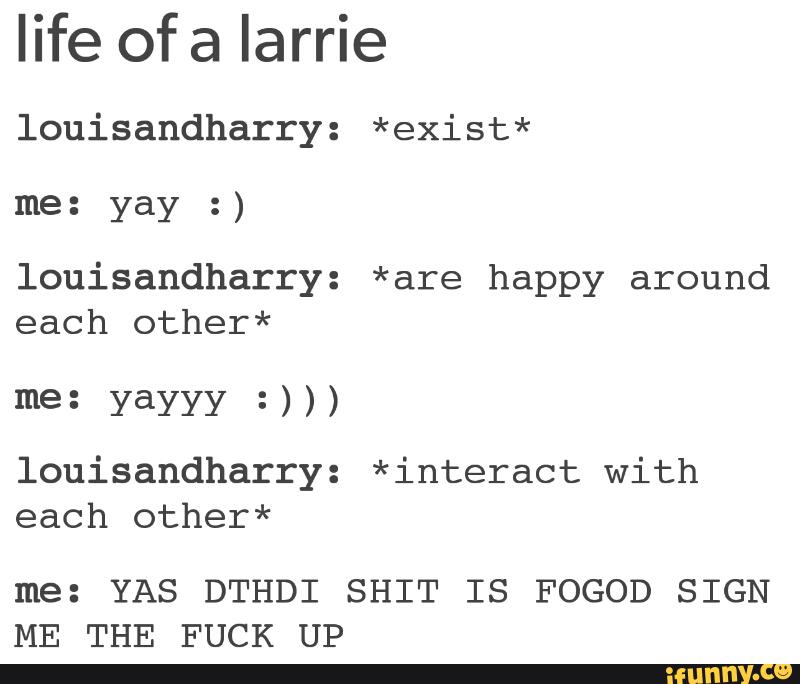 life of a Iarrie
louisandharry: *exist*
me: :)
louisandharry: *are happy around
each other*
me: yayyy =)))
louisandharry: *interact With
each other*
me: YAS DTHDI SHIT IS FOGOD SIGN
ME THE FUCK UP
