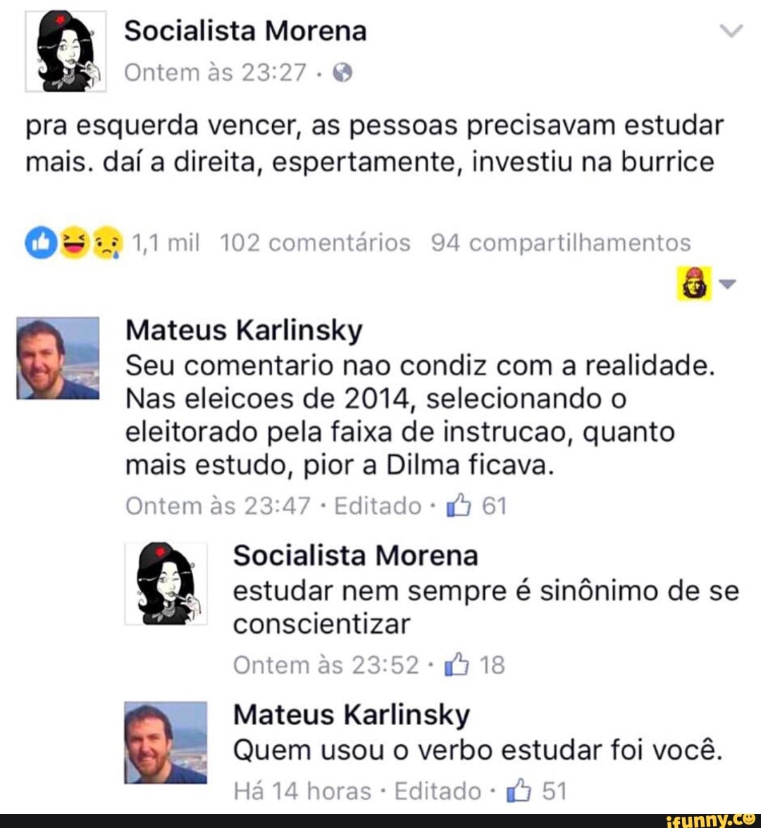 1 Ontem às 23:27
Q
pra esquerda vencer, as pessoas precisavam estudar
mais. daí a direita, espertamente, investiu na burrice
Os £2 1,1 mil 102 comentarios 94 compartilhamentos
Mateus Karlinsky
Seu comentario nao condiz com a realidade.
Nas eleicoes de 2014, selecionando o
eleitorado pela faixa de instrucao, quanto
mais estudo, pior a Dilma ficava.
Ontem às 23:47 Editado 3 61
Socialista Morena
I
estudar nem sempre é sinônimo de se
conscientizar
Ontem às 23:52 ™ Mateus Karlinsky
Quem usou o verbo estudar foi você.
Há 14 horas Editado 43 51
