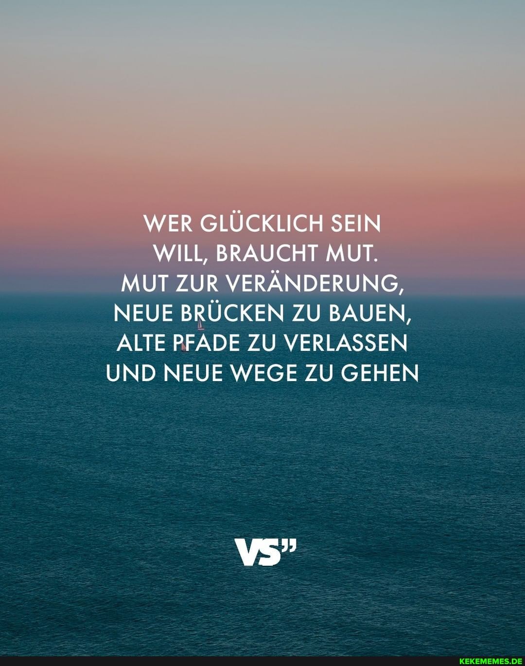 WER GLÜCKLICH SEIN WILL, BRAUCHT MUT.
MUT ZUR VERÄNDERUNG,
NEUE BRÜCKEN ZU BAUEN,
ALTE PFADE ZU VERLASSEN UND NEUE WEGE ZU GEHEN
