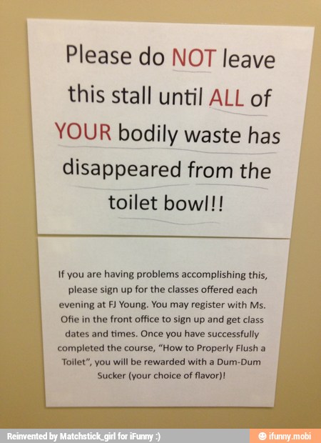 Please do NOT leave
this stall until ALL of
YOUR bodily waste has I
disappeared from the
toilet bowl!!
If you are having problems accomplishing this,
please sign up for the classes offered each
evening at FJ Young. You may register with Ms.
Ofie in the front office to sign up and get class
dates and times. Once you have successfully
completed the course, "How to Properly Flush a
Toilet", you will be rewarded with a Dum-Dum
Sucker (your choice of flavor)!