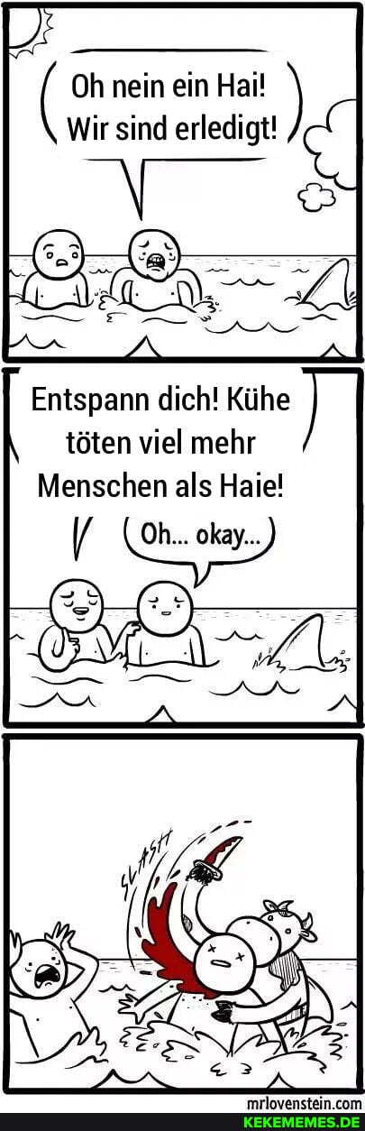 ( Oh nein sind ein Hai! erledigt!
Wir sind erledigt!
Entspann dich! Kühe töten viel mehr
Menschen als Haie!
( Oh... okay...)