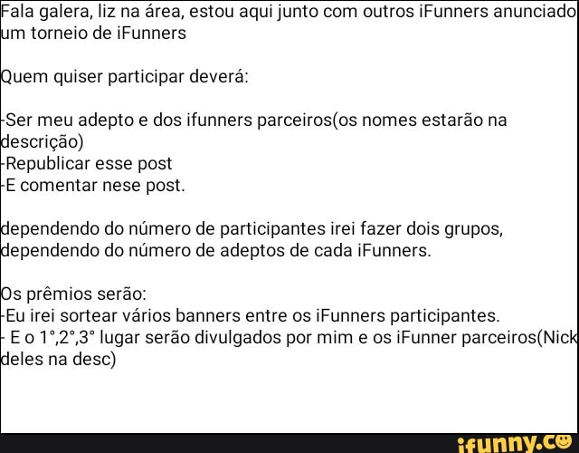Fala galera, liz na área, estou aqui junto com outros iFunners anunciado)
de
uem quiser participar deverá:
Ser meu adepto e dos ifunners parceiros(os nomes estarão na
lescrição)
Republicar esse post
E comentar nese post
lependendo do número de participantes irei fazer dois grupos,
lependendo do número de adeptos de cada iFunners
s prêmios serão:
Eu irei sortear vários banners entre os iFunners participantes.
Eo 1°,2°,3° lugar serão divulgados por mim e os iFunner parceiros(Nick
eles na desc)