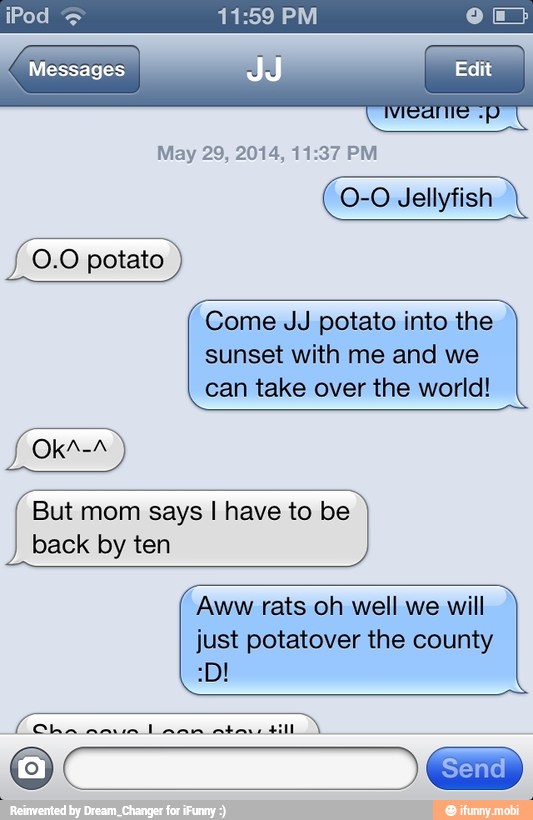 Messages
O-O Jellyfish
Come JJ potato into the
sunset with me and we
can take over the world!
But mom says I have to be
back by ten
Aww rats oh well we will
just potatover the county