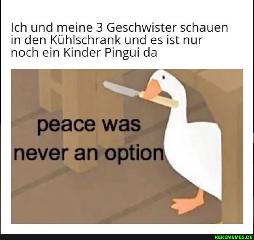 Ich und meine 3 Geschwister schauen in den Kühlschrank und es ist nur noch ein Kinder Pingui da
peace was never an