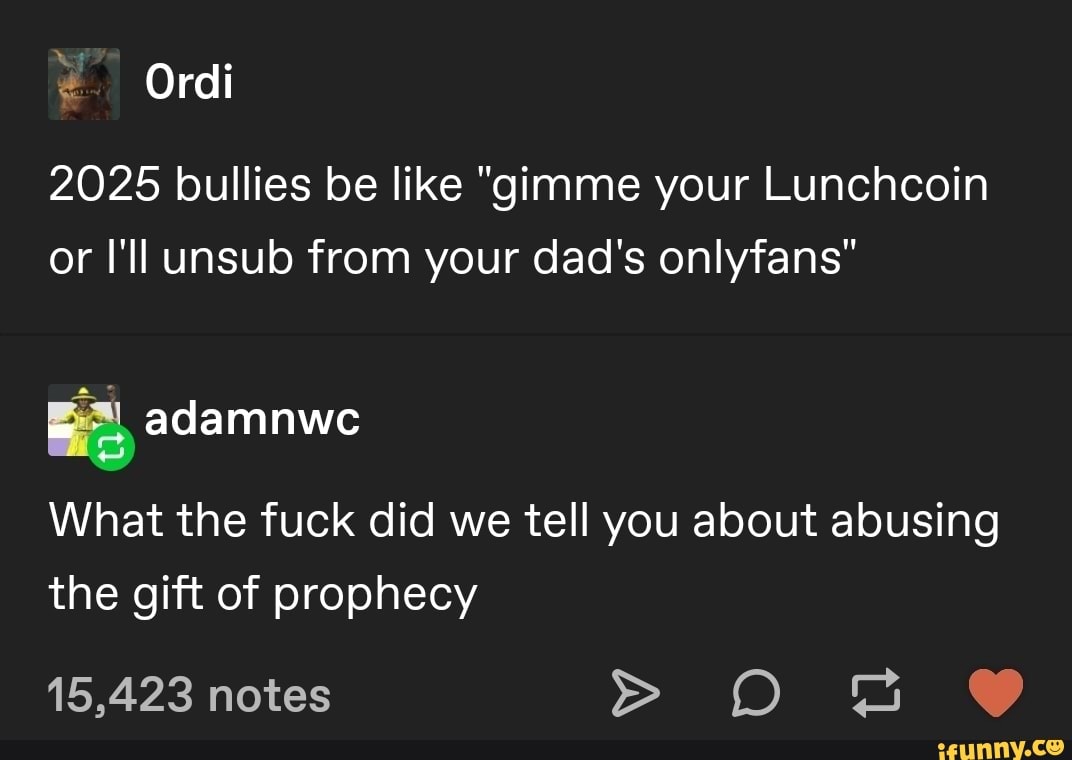 Ordi
2025 bullies be like "gimme your Lunchcoin or I'll unsub from your dad's onlyfans"
adamnwe
What the fuck did we tell you about abusing the gift of prophecy
15,423 notes > os