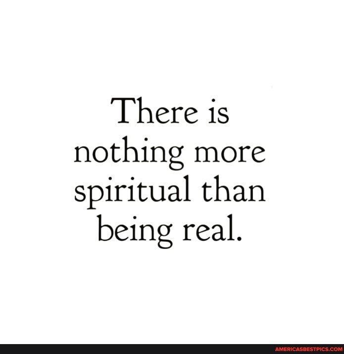 There is nothing more spiritual than
being real.