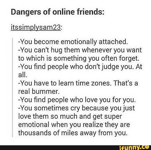 Dangers of online friends:
itssimplysamZB:
«You become emotionally attached.
-You can't hug them whenever you want
to which is something you often forget.
-You find people who don'tjudge you. At
all.
-You have to [earn time zones. That's a
real bummer.
-You find people who love you for you.
-You sometimes cry because you just
love them so much and get super
emotional when you realize they are
thousands of miles away from you.