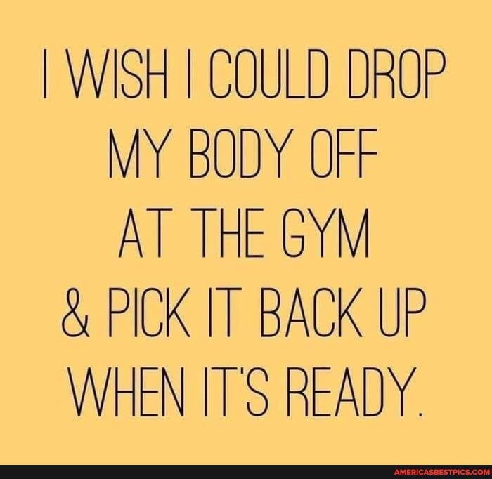I WISH I COULD DROP MY BODY OFF AT THE GYM
& PICK IT BACK UP WHEN ITS READY.