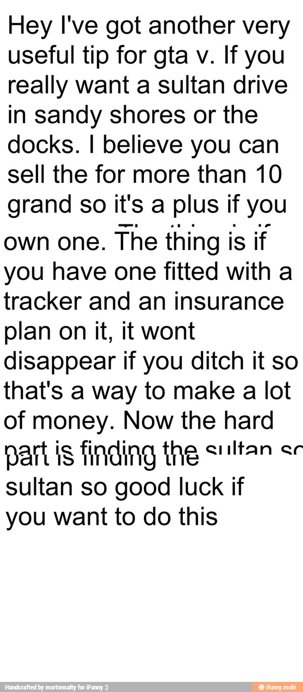 Hey I've got another very
useful tip for gta v. If you
really want a sultan drive
in sandy shores or the
docks. I believe you can
sell the for more than 10
grand so it's a plus if you
own one. The thing is if
you have one fitted with a
tracker and an insurance
plan on it, it wont
disappear if you ditch it so
that's a way to make a lot
of money. Now the hard
part is finding ng tam ee
sultan so good luck if
you want to do this
