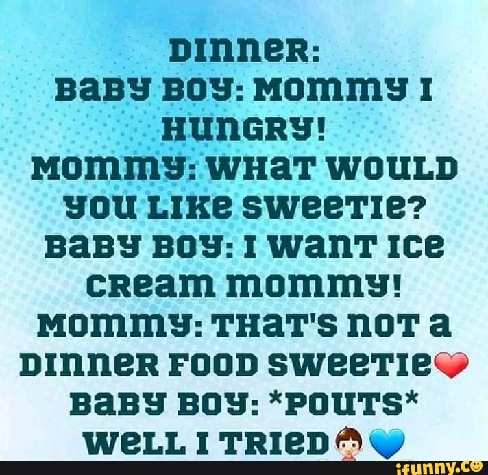 pinner:
BABY BOY: MOMMY 1
'HUNGRY!
MOMMY: WHAT WOULD
you Like sweerTie?
BABY BOY: 1 WanT Ice
cream mommy!
Mommy: THAT'S NOT a
