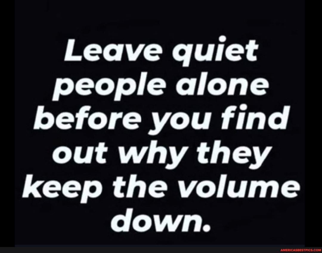 Leave quiet people alone before you find out why they keep the volume ...