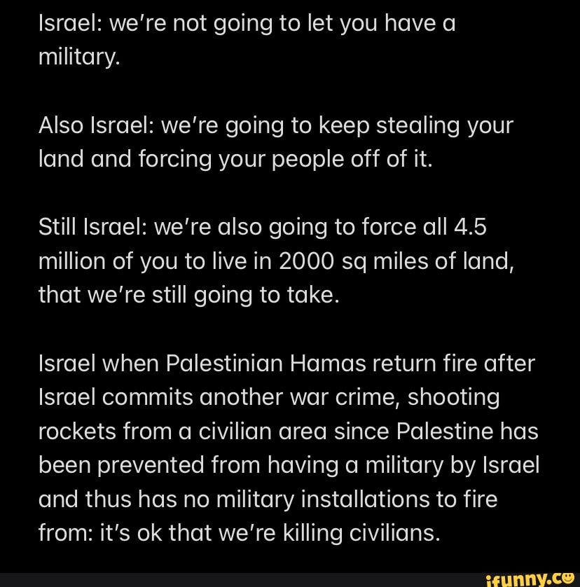 Israel: we're not going to let you have a military.
Also Israel: we're going to keep stealing your land and forcing your people off of it.
Still Israel: we're also going to force all 4.5 million of you to live in 2000 sq miles of land, that we're still going to take.
Israel when Palestinian Hamas return fire after
Israel commits another war crime, shooting rockets from a civilian area since Palestine has been prevented from having a military by Israel and thus has no military installations to fire from: it's ok that we're killing civilians.