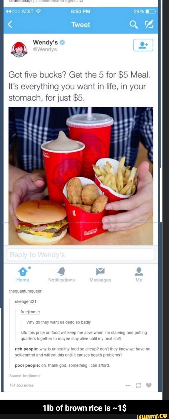 oo PM
Tweet
Wendy's Os
Got five bucks? Get the for $5 Meal.
It's everything you want in life, in your stomach, for just $5.
Reply to Wendy's
they Gead so
this will me when end lo
why they we and tall ft Causes
poor people
oh tank
of brown rice is ~1$