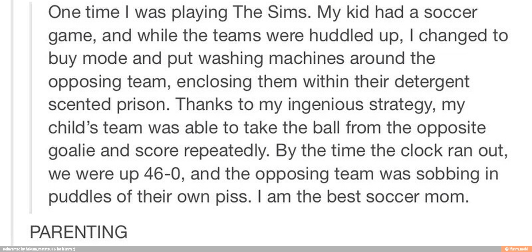 One time I was playing The Sims. My kid had a soccer
game, and while the teams were huddled up, I changed to
buy mode and put washing machines around the
opposing team, enclosing them within their detergent
scented prison. Thanks to my ingenious strategy, my
child's team was able to take the ball from the opposite
goalie and score repeatedly. By the time the clock ran out,
we were up 46-0, and the opposing team was sobbing in
puddles of their own piss. I am the best soccer mom.
PARENTING