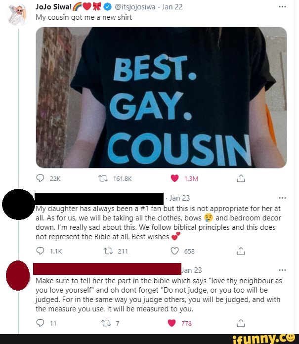 JoJo Siwal
My cousin got me a new shirt
My daughter has always been a #1 fan but this is not appropriate for her at all. As for us, we will be taking all the clothes, bows @ and bedroom decor down. I'm really sad about this. We follow biblical principles and this does not represent the Bible at all. Best wishes
Jan 23
Make sure to tell her the part in the bible which says "love thy neighbour as you love yourself" and oh dan forget "Do not judge, or you too will be judged. For in the same way you judge others, you will be judged, and with the measure you use, it will be measured to you.
OO n"