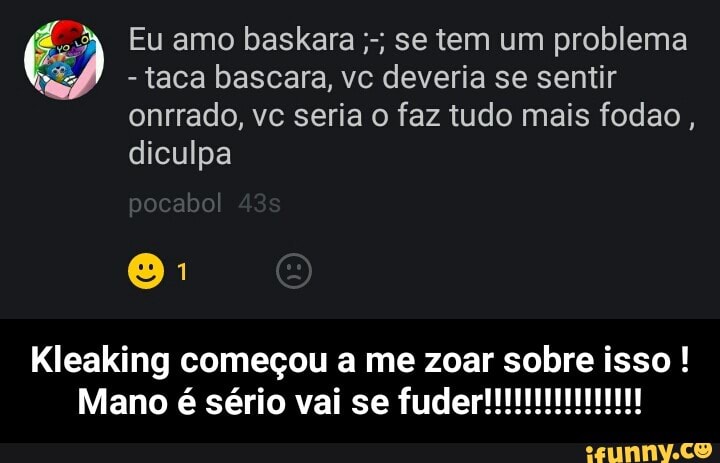taca bascara, vc deveria se sentir
onrrado, ve seria o faz tudo mais fodao
diculpa
É Eu amo baskara se tem um problema
Kleaking começou a me zoar sobre isso - Kleaking começou a me zoar sobre isso ! Mano é sério vai se fuder!!!!!!!!!!!!!!!!
