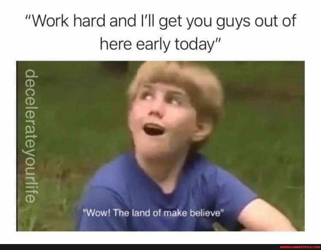 "Work hard and I'll get you guys out of here early today"
CC)
"Wow! The land of make believe"