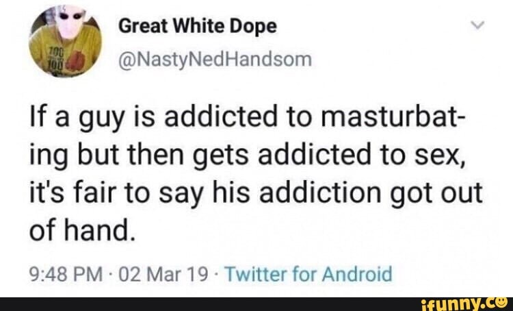 If a guy is addicted to masturbat- ing but then gets addicted to sex, it's fair to say his addiction got out of hand.
PM 02 Mar 19 - Twitter for Android
