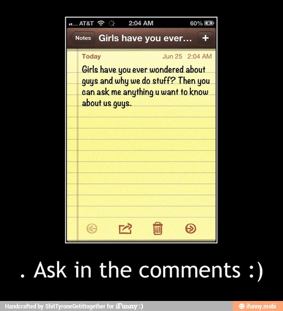 Girls have you ever
wondered about
guys and why we
do stuff? Then you
can
ask me
anything u want to know
about us guys.
Ask in the comments - . Ask in the comments :)
