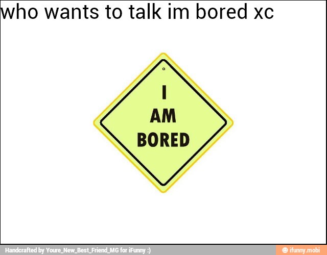 who wants to talk im bored xc
AM
BORED