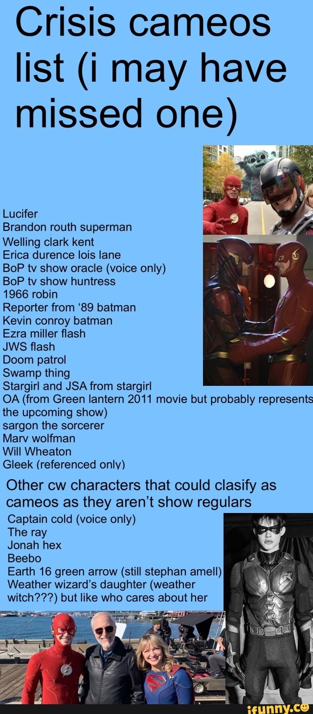 Crisis cameos
list (i may have
missed one)
Lucifer
Brandon routh superman
Erica durence lois lane
BoP tv show oracle (voice only)
BoP tv show huntress
1966 robin
Reporter from '89 batman
Kevin conroy batman
Ezra miller flash
JWS flash
Doom patrol
Swamp thing
Stargirl and JSA from stargirl
OA (from Green lantern 2011 movie but probably represents
the upcoming show)
sargon the sorcerer
Will Wheaton
Gleek (referenced only)
Other cw characters that could clasify as
cameos as they aren't show regulars
Captain cold (voice only)
The ray
Jonah hex
Beebo
Earth 16 green arrow (still stephan amell)
Weather wizard's daughter (weather
witch???) but like who cares about her