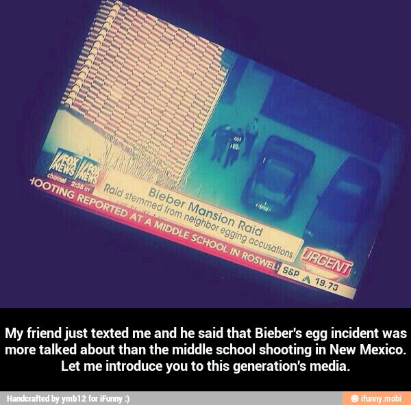 My friend just texted me and he said that Bieber's egg incident was
more talked about than the middle school shooting in New Mexico.
Let me introduce you to this generation's media. - My friend just texted me and he said that Bieber's egg incident was more talked about than the middle school shooting in New Mexico. Let me introduce you to this generation's media.