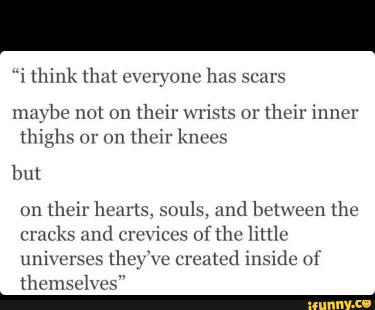 “i think that everyone has scars
maybe not on
their wrists 01'
their inner
thighs or on
their knees
but
on
their hearts, souls, and between the
cracks and crevices of the little
universes they’ve created inside of
themselves”
_