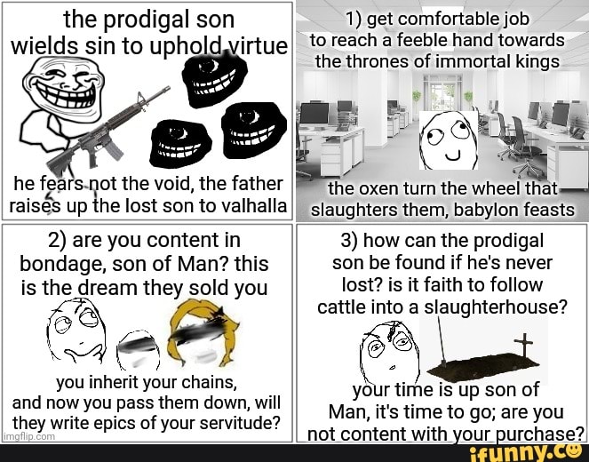 the prodigal son wields sin to upholdyvirtue
he fears. -not the void, the father raises up the lost son to valhalla
1) get comfortable job to reach a feeble hand towards the thrones of immortal kings
the oxen turn the wheel slaughters them, babylon feasts
2) are you content in bondage, son of Man? this is the dream they sold you
you inherit your chains, and now you pass them down, will they write epics of your servitude?
3) how can the prodigal son be found if he's never lost? is it faith to follow cattle into a slaughterhouse?
your time is up son of
Man, it's time to go; are you
I not content with your purchase?,
