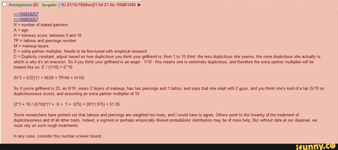 O Anonymous (ID: Do+gctuv 3 01/15/18(Mon)21:54:21 No.156861490 >>156858257
N= number of stated partners.
H= hotness score, between 0 and 10
= tattoos and piercings number
M= makeup layers
E = extra partner multiplier. Needs to be fine-tuned with empirical research
Duplicity constant, adjust based on how duplicitous you think your girftiend is, from 1 to 10 (Hint: the less duplicitous she seems, the more duplicitous she actually is,
which is why its an inversion. So if you think your gifriend is an angel 1/10
this means she is extremely duplicitous, and therefore the extra partner multiplier will be
treated like so: E
So if you're girfiend is 23, an 8/10, wears 2 layers of makeup, has two piercings and 1 tattoo, and says that she slept with 2 guys, and you think she's kind of liar (5/10 on
duplicitousness score), and assuming an extra partner multiplier of 10:
Some researchers have pointed out that tattoos and piercings are weighted too lowly, and I would have to agree. Others point to the linearity ofthe treatment of
duplicitousness and of all other traits. Indeed, a sigmoid or perhaps empirically divined probabilistic distribution may be of more help. But without data at our disposal, we
must rely on such rough treatments.
In any case, consider this number a lower bound