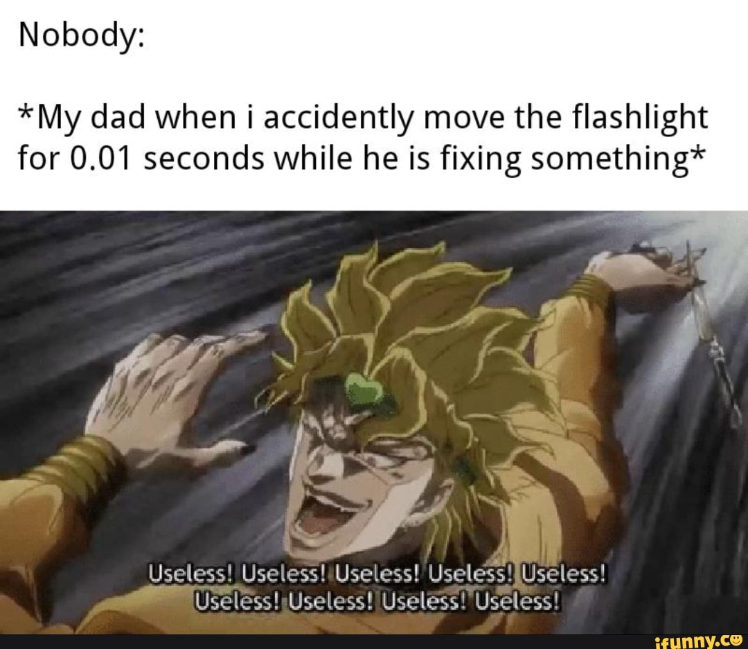 *My dad when i accidently move the flashlight
for 0.01 seconds while he is fixing something*