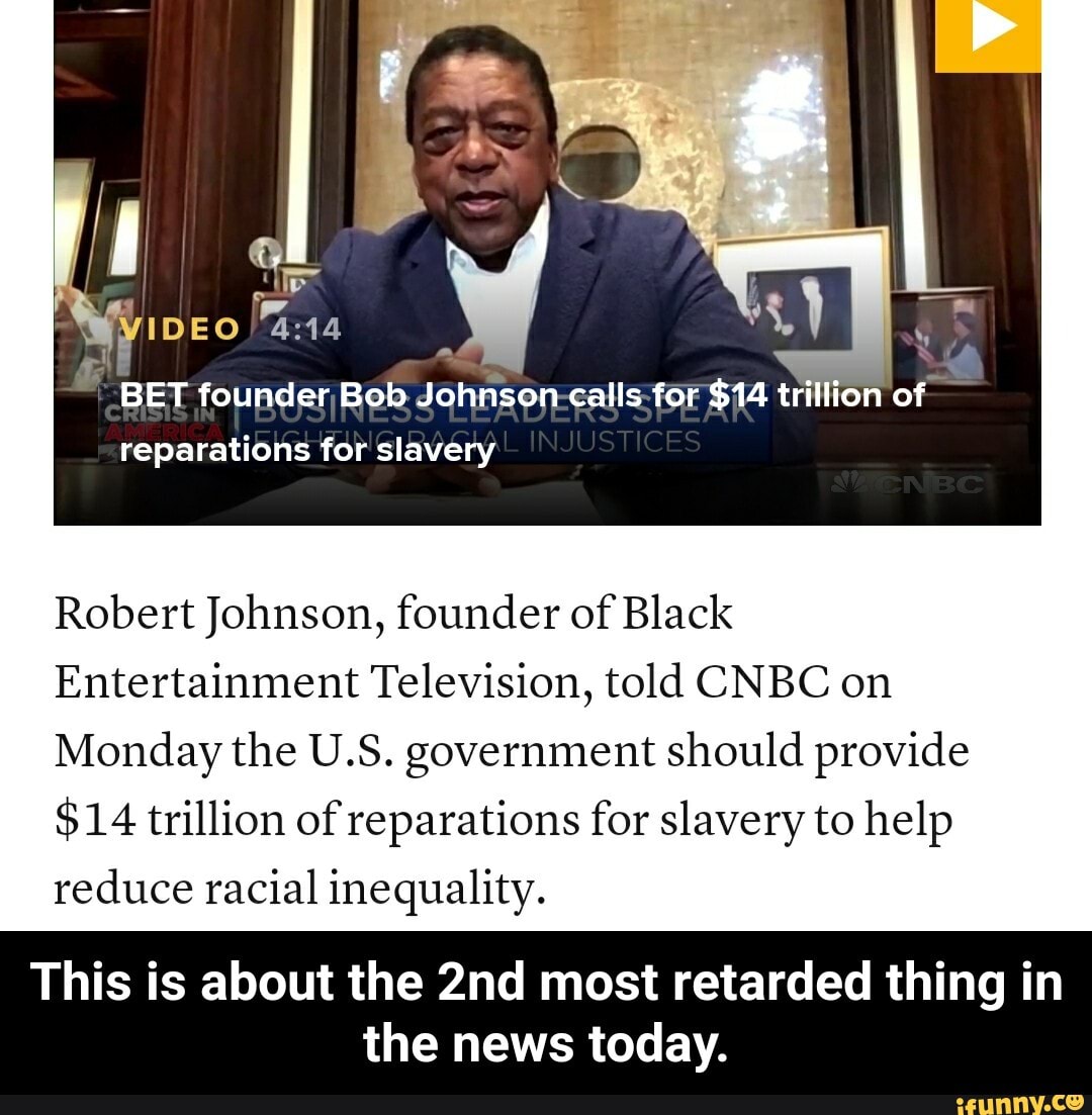 Robert Johnson, founder of Black
Entertainment Television, told CNBC on
Monday the U.S. government should provide
$14 trillion of reparations for slavery to help
reduce racial inequality.
This is about the 2nd most retarded thing in
the news today. - This is about the 2nd most retarded thing in the news today.