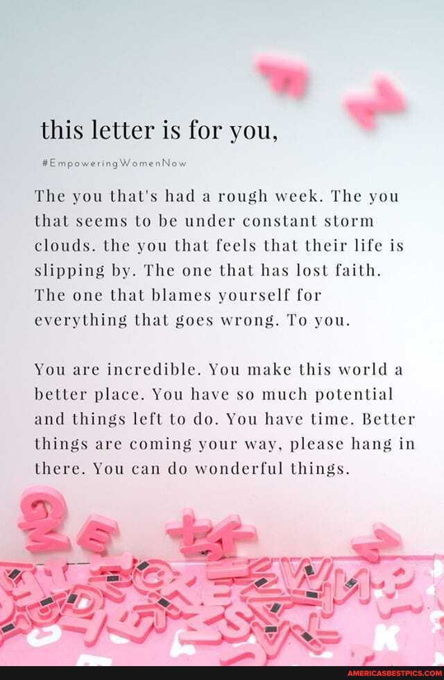 this letter is for you,
#EmpoweringWomenNow
The you that's had a rough week. The you that seems to be under constant storm clouds. the you that feels that their life is slipping by. The one that has lost faith.
The one that blames yourself for everything that goes wrong. To you.
You are incredible. You make this world a better place. You have so much potential and things left to do. You have time. Better things are coming your way, please hang in there. You can do wonderful things.
