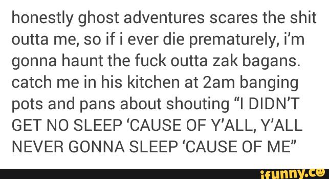 honestly ghost adventures scares the shit
outta me, so if i ever die prematurely, i'm
gonna haunt the fuck outta zak bagans.
catch me in his kitchen at 2am banging
pots and pans about shouting “I DIDN‘T
GET NO SLEEP 'CAUSE OF Y'ALL, Y'ALL
NEVER GONNA SLEEP 'CAUSE OF ME"