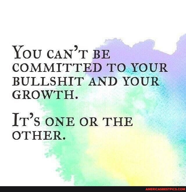 YOU CAN'T BE COMMITTED TO YOUR BULLSHIT AND YOUR GROWTH.
IT's ONE OR THE OTHER.