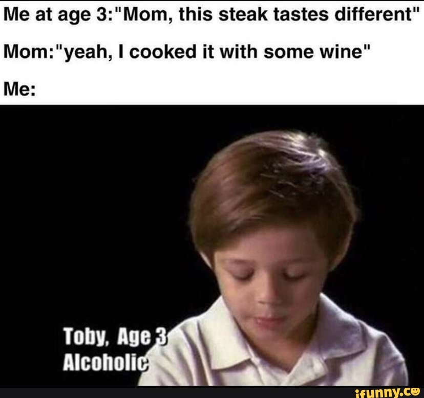 Me at age 3:"Mom, this steak tastes different"
Mom:"yeah, I cooked it with some wine"