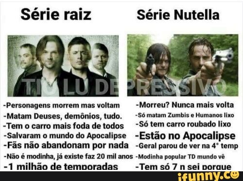 Série raiz Série Nutella
-Personagens morrem mas voltam -Morreu? Nunca mais volta
-Matam Deuses, demônios, tudo. -Só matam Zumbis e Humanos lixo
"Tem o carro mais foda de todos -Só tem carro roubado lixo
-Salvaram o mundo do Apocalipse -Estão no Apocalipse
-Fãs não abandonam por nada -Geral parou de ver na 4º temp
-Não é modinha, já existe faz 20 mil anos -Modinha popular TD mundo vê
-1 milhão de temnoradas -Temsó7n