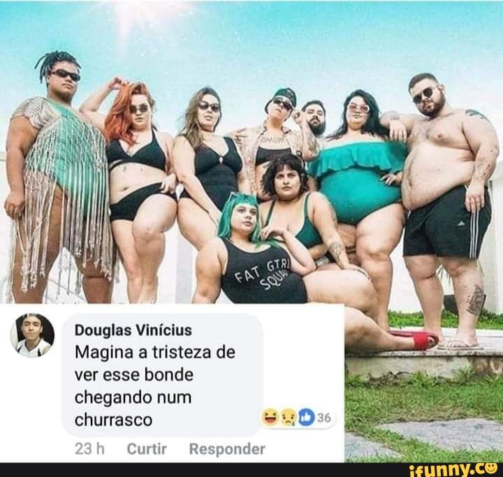 Douglas Vinícius
Magina a tristeza de
ver esse bonde
chegando num
churrasco
Curtir Responder