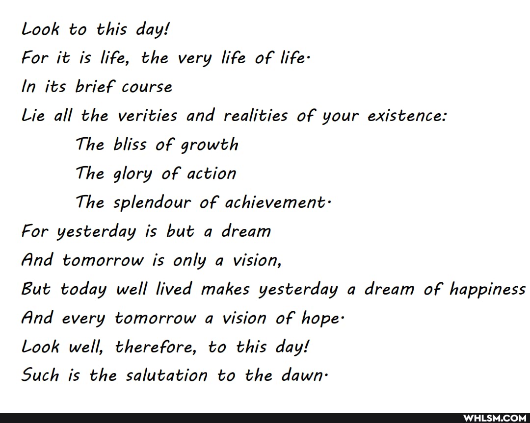 Look to this day!
For it is life, the very life of life-
In its brief course
Lie all the verities and realities of your existence:
The bliss of growth
The glory of action
The splendour of achievement:
For yesterday is but a dream
And tomorrow is only a vision,
But today well lived makes yesterday a dream of happiness
And every tomorrow a vision of hope:
Look well, therefore, to this day!
Such is the salutation to the dawn-