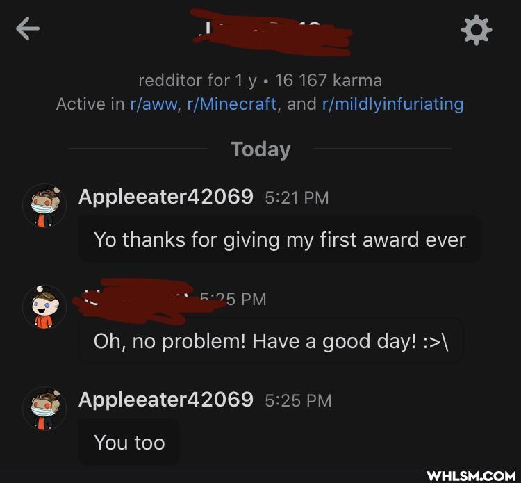 redditor for 1 y 16 167 karma
Active in and
Today
Appleeater42069 PM Yo thanks for giving my first award ever
PM
SS
Oh, no problem! Have a good day!
Appleeater42069 5.25 PM
You too