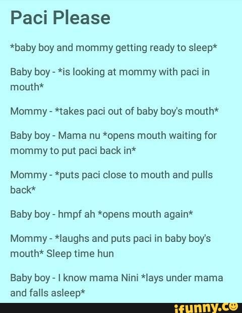 Paci Please
*baby boy and mommy getting ready to sleep*
Baby boy *is looking at mommy with paci in
mouth*
Mommy *takes paci out of baby boy's mouth*
Baby boy Mama nu *opens mouth waiting for
mommy to put paci back in*
Mommy *puts paci close to mouth and pulls
back*
Baby boy hmpf ah *opens mouth again*
Mommy *laughs and puts paci in baby boy's
mouth* Sleep time hun
Baby boy I know mama Nini *lays under mama
and falls asleep*