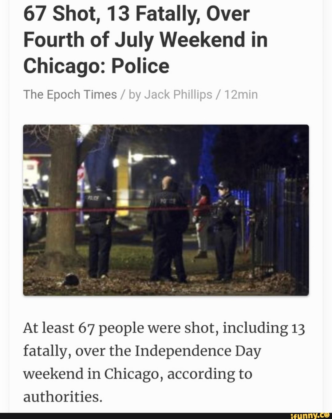 67 Shot, 13 Fatally, Over
Fourth of July Weekend in
Chicago: Police
The Epoch Times
At least 67 people were shot, including 13
fatally, over the Independence Day
weekend in Chicago, according to
authorities.