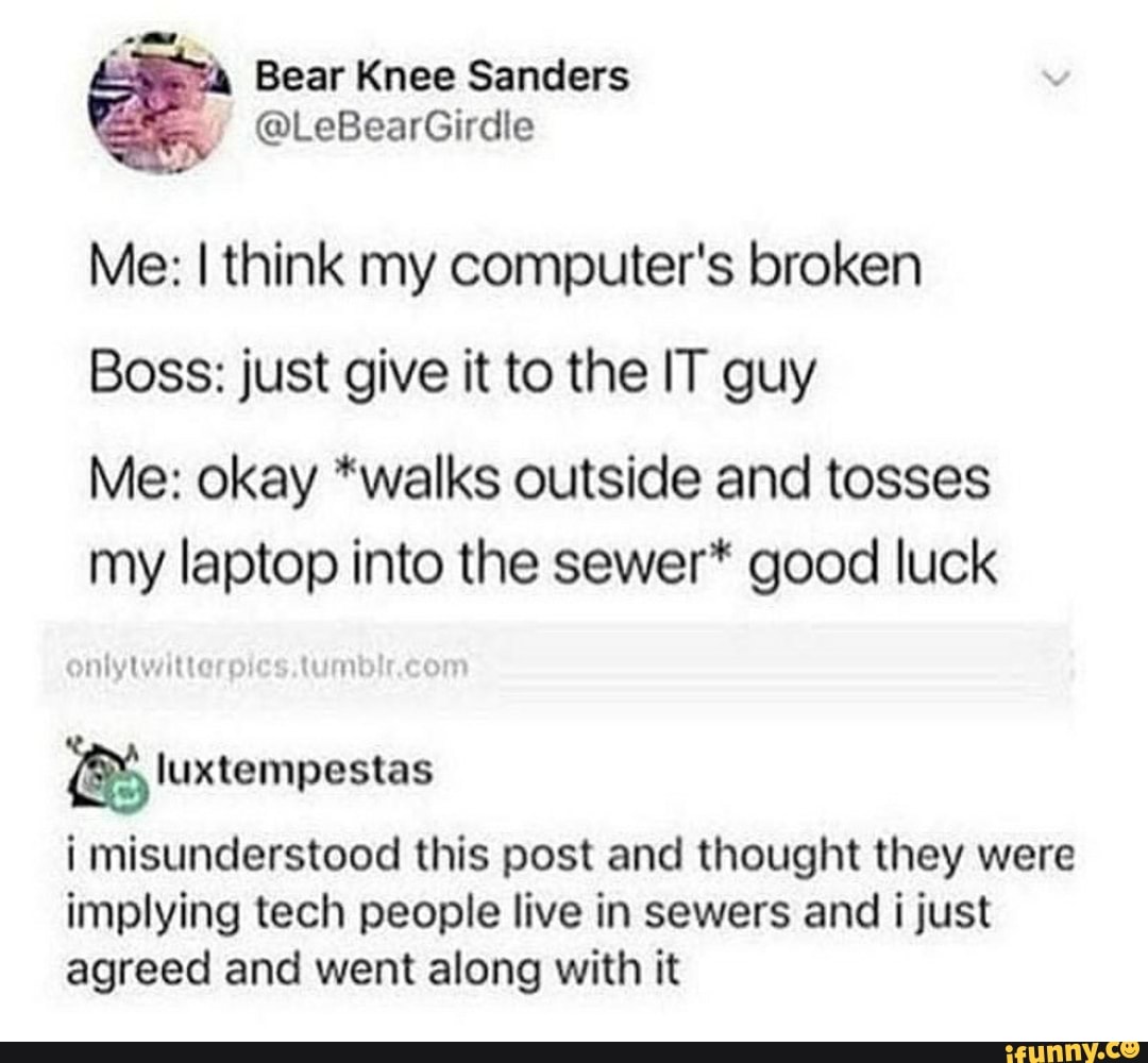 Me: I think my computer's broken
Boss: just give it to the IT guy
Me: okay *walks outside and tosses
my laptop into the sewer* good luck luxtempestas
i misunderstood this post and thought they were
implying tech people live in sewers and i just
agreed and went along with it